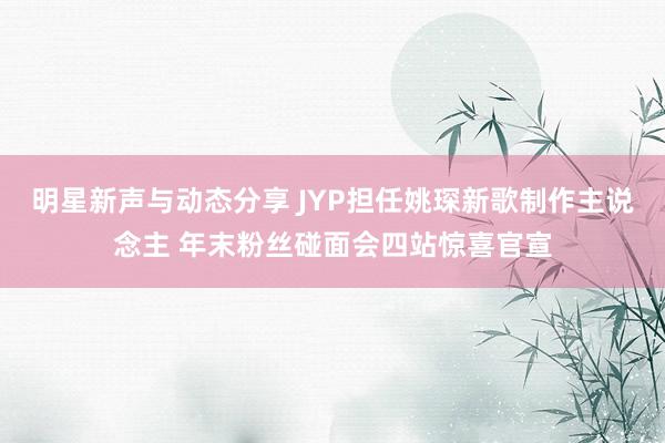 明星新声与动态分享 JYP担任姚琛新歌制作主说念主 年末粉丝碰面会四站惊喜官宣