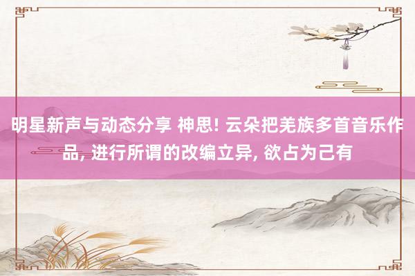 明星新声与动态分享 神思! 云朵把羌族多首音乐作品, 进行所谓的改编立异, 欲占为己有