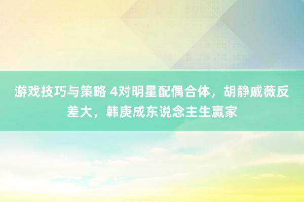 游戏技巧与策略 4对明星配偶合体，胡静戚薇反差大，韩庚成东说念主生赢家