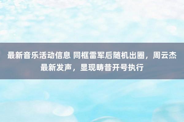 最新音乐活动信息 同框雷军后随机出圈，周云杰最新发声，显现畴昔开号执行