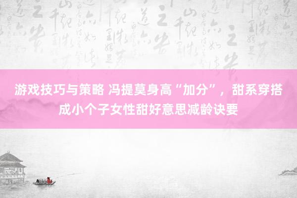 游戏技巧与策略 冯提莫身高“加分”，甜系穿搭成小个子女性甜好意思减龄诀要