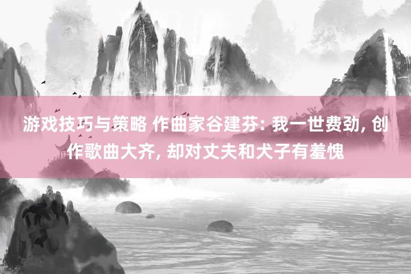 游戏技巧与策略 作曲家谷建芬: 我一世费劲, 创作歌曲大齐, 却对丈夫和犬子有羞愧