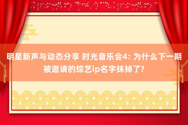 明星新声与动态分享 时光音乐会4: 为什么下一期被邀请的综艺ip名字抹掉了?