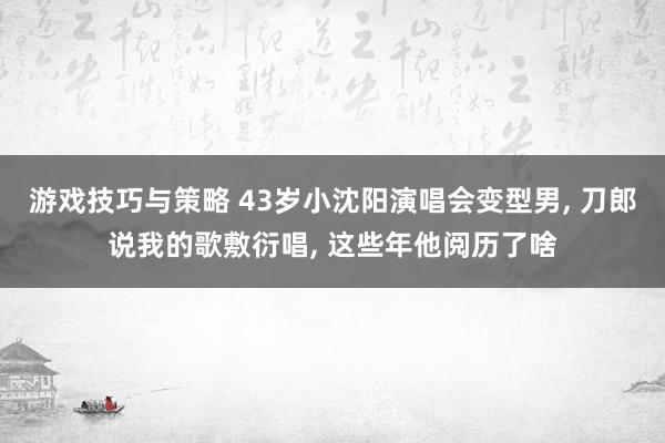 游戏技巧与策略 43岁小沈阳演唱会变型男, 刀郎说我的歌敷衍唱, 这些年他阅历了啥