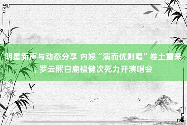 明星新声与动态分享 内娱“演而优则唱”卷土重来, 罗云熙白鹿檀健次死力开演唱会