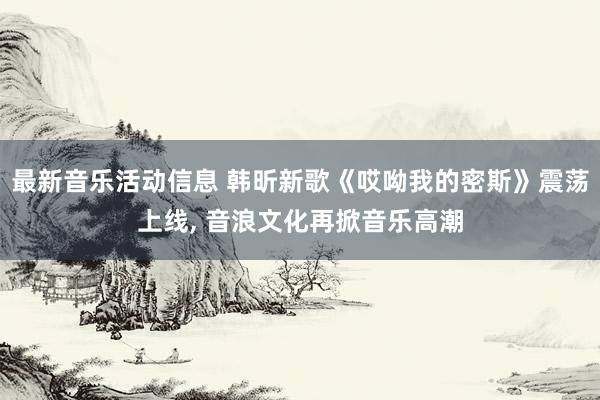 最新音乐活动信息 韩昕新歌《哎呦我的密斯》震荡上线, 音浪文化再掀音乐高潮