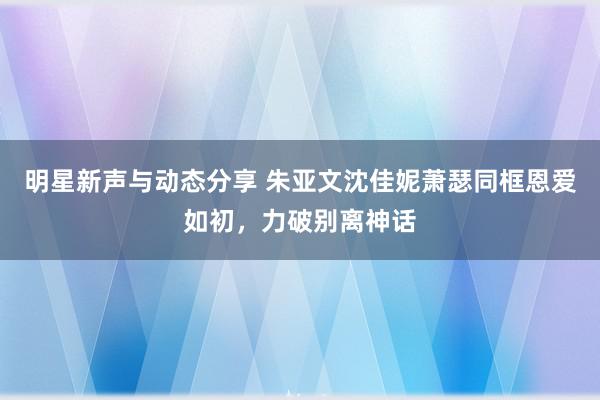 明星新声与动态分享 朱亚文沈佳妮萧瑟同框恩爱如初，力破别离神话