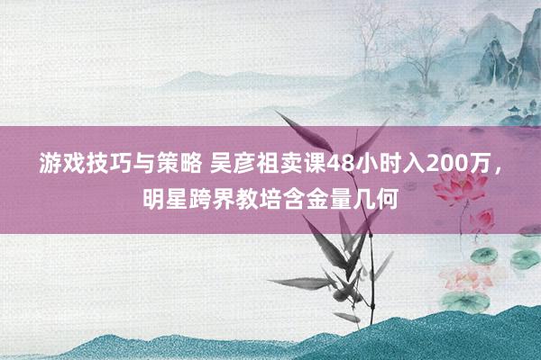 游戏技巧与策略 吴彦祖卖课48小时入200万，明星跨界教培含金量几何