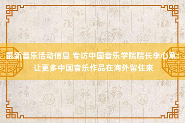 最新音乐活动信息 专访中国音乐学院院长李心草: 让更多中国音乐作品在海外留住来