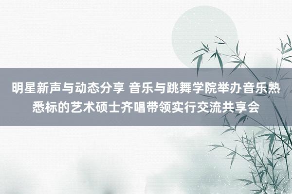 明星新声与动态分享 音乐与跳舞学院举办音乐熟悉标的艺术硕士齐唱带领实行交流共享会