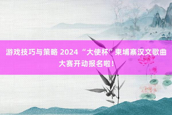 游戏技巧与策略 2024 “大使杯”柬埔寨汉文歌曲大赛开动报名啦！