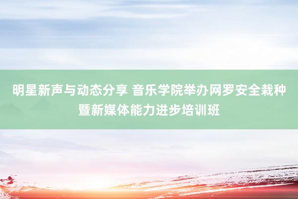 明星新声与动态分享 音乐学院举办网罗安全栽种暨新媒体能力进步培训班