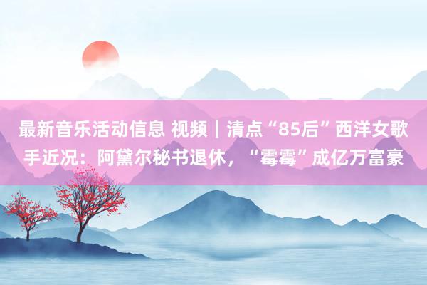 最新音乐活动信息 视频｜清点“85后”西洋女歌手近况：阿黛尔秘书退休，“霉霉”成亿万富豪