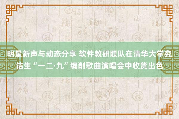 明星新声与动态分享 软件教研联队在清华大学究诘生“一二·九”编削歌曲演唱会中收货出色