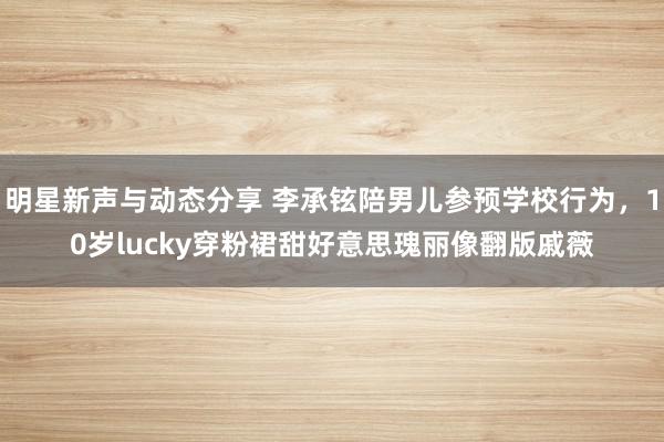 明星新声与动态分享 李承铉陪男儿参预学校行为，10岁lucky穿粉裙甜好意思瑰丽像翻版戚薇