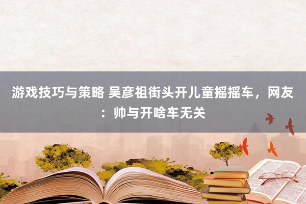 游戏技巧与策略 吴彦祖街头开儿童摇摇车，网友：帅与开啥车无关