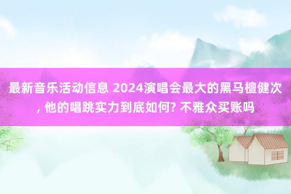 最新音乐活动信息 2024演唱会最大的黑马檀健次, 他的唱跳实力到底如何? 不雅众买账吗